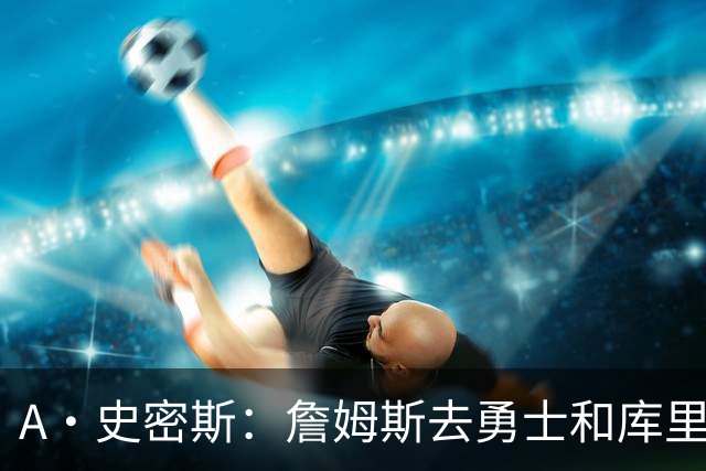 A·史密斯：詹姆斯去勇士和库里结束职业生涯 没比这更享受的了